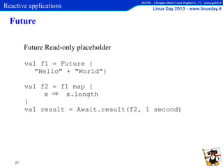 Reactive applications

Future
Future Read-only placeholder
val f1 = Future {
"Hello" + "World"}
val f2 = f1 map {
x ⇒ x.length
}
val result = Await.result(f2, 1 second)

27

 