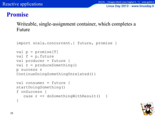 Reactive applications

Promise
Writeable, single-assignment container, which completes a
Future
import scala.concurrent.{ future, promise }
val p = promise[T]
val f = p.future
val producer = future {
val r = produceSomething()
p success r
ContinueDoingSomethingUnrelated()}
val consumer = future {
startDoingSomething()
f onSuccess {
case r => doSomethingWithResult()
}
28

}

 