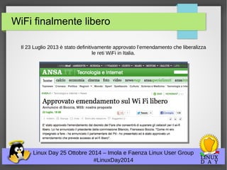 WiFi finalmente libero 
Il 23 Luglio 2013 è stato definitivamente approvato l’emendamento che liberalizza 
le reti WiFi in Italia. 
Linux Day 25 Ottobre 2014 – Imola e Faenza Linux User Group 
#LinuxDay2014 
 