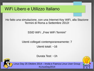 WiFi Libero e Utilizzo Italiano 
Ho fatto una simulazione, con una Internet Key WiFi, alla Stazione 
Termini di Roma a Settembre 2013! 
SSID WiFi: „Free WiFi Termini“ 
Utenti collegati contemporaneamente: 7 
Utenti totali: ~16 
Durata Test: ~1h 
Linux Day 25 Ottobre 2014 – Imola e Faenza Linux User Group 
#LinuxDay2014 
 