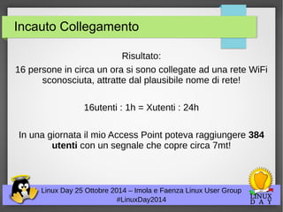 Incauto Collegamento 
Risultato: 
16 persone in circa un ora si sono collegate ad una rete WiFi 
sconosciuta, attratte dal plausibile nome di rete! 
16utenti : 1h = Xutenti : 24h 
In una giornata il mio Access Point poteva raggiungere 384 
utenti con un segnale che copre circa 7mt! 
Linux Day 25 Ottobre 2014 – Imola e Faenza Linux User Group 
#LinuxDay2014 
 