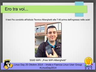 Ero tra voi... 
Il test l'ho condotto all'Istituto Tecnico Alberghetti alle 7:40 prima dell'ingresso nelle aule! 
SSID WiFi: „Free WiFi Alberghetti“ 
Linux Day 25 Ottobre 2014 – Imola e Faenza Linux User Group 
#LinuxDay2014 
 