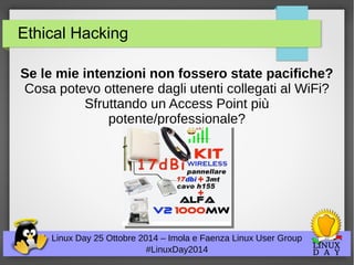 Ethical Hacking 
Se le mie intenzioni non fossero state pacifiche? 
Cosa potevo ottenere dagli utenti collegati al WiFi? 
Sfruttando un Access Point più 
potente/professionale? 
Linux Day 25 Ottobre 2014 – Imola e Faenza Linux User Group 
#LinuxDay2014 
 