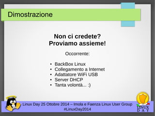 Dimostrazione 
Non ci credete? 
Proviamo assieme! 
Occorrente: 
● BackBox Linux 
● Collegamento a Internet 
● Adattatore WiFi USB 
● Server DHCP 
● Tanta volontà... :) 
Linux Day 25 Ottobre 2014 – Imola e Faenza Linux User Group 
#LinuxDay2014 
 