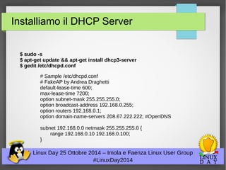 Installiamo il DHCP Server 
$ sudo -s 
$ apt-get update && apt-get install dhcp3-server 
$ gedit /etc/dhcpd.conf 
# Sample /etc/dhcpd.conf 
# FakeAP by Andrea Draghetti 
default-lease-time 600; 
max-lease-time 7200; 
option subnet-mask 255.255.255.0; 
option broadcast-address 192.168.0.255; 
option routers 192.168.0.1; 
option domain-name-servers 208.67.222.222; #OpenDNS 
subnet 192.168.0.0 netmask 255.255.255.0 { 
range 192.168.0.10 192.168.0.100; 
Linux Day 25 Ottobre 2014 – Imola e Faenza Linux User Group 
#LinuxDay2014 
} 
 