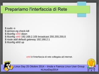 Prepariamo l'interfaccia di Rete 
$ sudo -s 
$ airmon-ng check kill 
$ ifconfig eth0 down 
$ ifconfig eth0 192.168.2.105 broadcast 255.255.255.0 
$ route add default gateway 192.168.2.1 
$ ifconfig eth0 up 
eth0 è l'interfaccia di rete collegata ad internet. 
Linux Day 25 Ottobre 2014 – Imola e Faenza Linux User Group 
#LinuxDay2014 
 