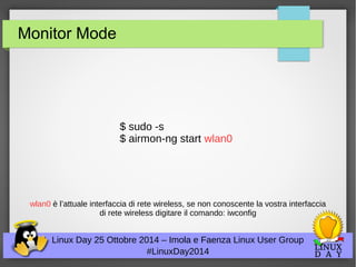 Monitor Mode 
$ sudo -s 
$ airmon-ng start wlan0 
wlan0 è l’attuale interfaccia di rete wireless, se non conoscente la vostra interfaccia 
di rete wireless digitare il comando: iwconfig 
Linux Day 25 Ottobre 2014 – Imola e Faenza Linux User Group 
#LinuxDay2014 
 