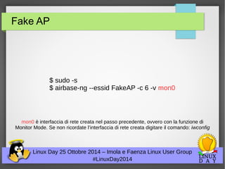 Fake AP 
$ sudo -s 
$ airbase-ng --essid FakeAP -c 6 -v mon0 
mon0 è interfaccia di rete creata nel passo precedente, ovvero con la funzione di 
Monitor Mode. Se non ricordate l’interfaccia di rete creata digitare il comando: iwconfig 
Linux Day 25 Ottobre 2014 – Imola e Faenza Linux User Group 
#LinuxDay2014 
 