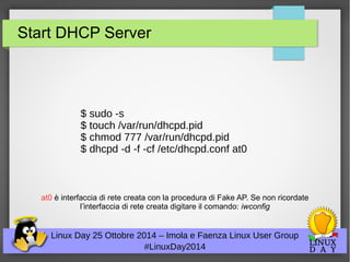 Start DHCP Server 
$ sudo -s 
$ touch /var/run/dhcpd.pid 
$ chmod 777 /var/run/dhcpd.pid 
$ dhcpd -d -f -cf /etc/dhcpd.conf at0 
at0 è interfaccia di rete creata con la procedura di Fake AP. Se non ricordate 
l’interfaccia di rete creata digitare il comando: iwconfig 
Linux Day 25 Ottobre 2014 – Imola e Faenza Linux User Group 
#LinuxDay2014 
 