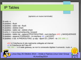 IP Tables 
(apriamo un nuovo terminale) 
$ sudo -s 
$ iptables --flush 
$ iptables --table nat --flush 
$ iptables --delete-chain 
$ iptables --table nat --delete-chain 
$ echo 1 > /proc/sys/net/ipv4/ip_forward 
$ iptables --table nat --append POSTROUTING --out-interface eth0 -j MASQUERADE 
$ iptables --append FORWARD --in-interface at0 -j ACCEPT 
$ iptables -t nat -A PREROUTING -p udp --dport 53 -j DNAT --to 192.168.1.1 
eth0 è l’interfaccia di rete realmente collegata ad internet 
at0 è l’interfaccia del Fake AP 
192.168.1.1 è il reale gateway, se non lo conoscete digitate il comando: route -n 
Linux Day 25 Ottobre 2014 – Imola e Faenza Linux User Group 
#LinuxDay2014 
 