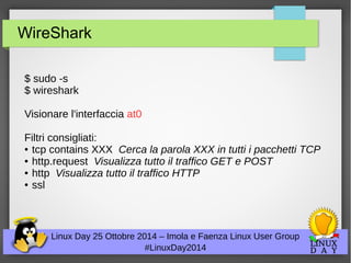 WireShark 
$ sudo -s 
$ wireshark 
Visionare l'interfaccia at0 
Filtri consigliati: 
● tcp contains XXX Cerca la parola XXX in tutti i pacchetti TCP 
● http.request Visualizza tutto il traffico GET e POST 
● http Visualizza tutto il traffico HTTP 
● ssl 
Linux Day 25 Ottobre 2014 – Imola e Faenza Linux User Group 
#LinuxDay2014 
 