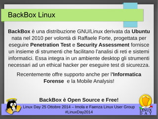 BackBox Linux 
BackBox è una distribuzione GNU/Linux derivata da Ubuntu 
nata nel 2010 per volontà di Raffaele Forte, progettata per 
eseguire Penetration Test e Security Assessment fornisce 
un insieme di strumenti che facilitano l'analisi di reti e sistemi 
informatici. Essa integra in un ambiente desktop gli strumenti 
necessari ad un ethical hacker per eseguire test di sicurezza. 
Recentemente offre supporto anche per l'Informatica 
Forense e la Mobile Analysis! 
BackBox è Open Source e Free! 
Linux Day 25 Ottobre 2014 – Imola e Faenza Linux User Group 
#LinuxDay2014 
 