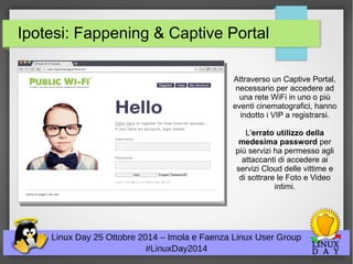 Ipotesi: Fappening & Captive Portal 
Linux Day 25 Ottobre 2014 – Imola e Faenza Linux User Group 
#LinuxDay2014 
Attraverso un Captive Portal, 
necessario per accedere ad 
una rete WiFi in uno o più 
eventi cinematografici, hanno 
indotto i VIP a registrarsi. 
L'errato utilizzo della 
medesima password per 
più servizi ha permesso agli 
attaccanti di accedere ai 
servizi Cloud delle vittime e 
di sottrare le Foto e Video 
intimi. 
 