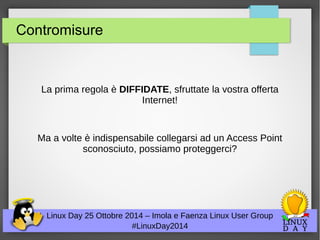 Contromisure 
La prima regola è DIFFIDATE, sfruttate la vostra offerta 
Internet! 
Ma a volte è indispensabile collegarsi ad un Access Point 
sconosciuto, possiamo proteggerci? 
Linux Day 25 Ottobre 2014 – Imola e Faenza Linux User Group 
#LinuxDay2014 
 