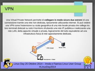 VPN 
Una Virtual Private Network permette di collegare in modo sicuro due estremi di una 
connessione tramite una rete non dedicata, tipicamente utilizzando internet. Si può vedere 
una VPN come l'estensione su scala geografica di una rete locale privata che collega tra 
loro terminali dislocati su tutto il territorio sfruttando una rete IP pubblica e realizzando una 
rete LAN, detta appunto virtuale e privata, logicamente del tutto equivalente ad una 
infrastruttura fisica di rete appositamente dedicata. 
Linux Day 25 Ottobre 2014 – Imola e Faenza Linux User Group 
#LinuxDay2014 
 