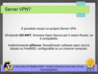 Server VPN? 
È possibile crearsi un proprio Server VPN: 
Sfruttando DD-WRT, firmware Open Source per il vostro Router, se 
è compatibile. 
Implementando pfSense, firewall/router software open source 
basato su FreeBSD, configurabile su un comune computer. 
Linux Day 25 Ottobre 2014 – Imola e Faenza Linux User Group 
#LinuxDay2014 
 