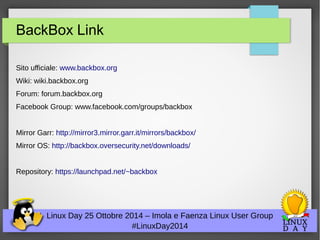 BackBox Link 
Sito ufficiale: www.backbox.org 
Wiki: wiki.backbox.org 
Forum: forum.backbox.org 
Facebook Group: www.facebook.com/groups/backbox 
Mirror Garr: http://mirror3.mirror.garr.it/mirrors/backbox/ 
Mirror OS: http://backbox.oversecurity.net/downloads/ 
Repository: https://launchpad.net/~backbox 
Linux Day 25 Ottobre 2014 – Imola e Faenza Linux User Group 
#LinuxDay2014 
 