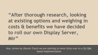 “After thorough research, looking 
at existing options and weighing in 
costs & benefits we have decided 
to roll our own Display Server, 
Mir” 
Also, driven by Ubuntu Touch we are starting to move Unity over to a Qt/QML 
based implementation 
 