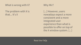 Read the FAQs 
What is wrong with X? 
The problem with X is 
that... it's X 
Why Mir? 
[...] However, users 
nowadays expect a more 
consistent and a more 
integrated user 
experience than what is 
possible to offer on top of 
the X window system. [...] 
 