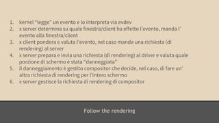 1. kernel “legge” un evento e lo interpreta via evdev 
2. x server determina su quale finestra/client ha effetto l’evento, manda l’ 
Follow the rendering 
evento alla finestra/client 
3. x client pondera e valuta l’evento, nel caso manda una richiesta (di 
rendering) al server 
4. x server prepara e invia una richiesta (di rendering) al driver e valuta quale 
porzione di schermo è stata “danneggiata” 
5. il danneggiamento è gestito compositor che decide, nel caso, di fare un’ 
altra richiesta di rendering per l’intero schermo 
6. x server gestisce la richiesta di rendering di compositor 
 
