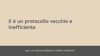 X è un protocollo vecchio e 
inefficiente 
(per un sistema desktop o mobile moderno) 
 
