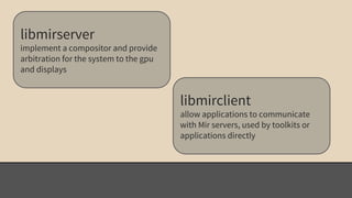 libmirserver 
implement a compositor and provide 
arbitration for the system to the gpu 
and displays 
libmirclient 
allow applications to communicate 
with Mir servers, used by toolkits or 
applications directly 
 