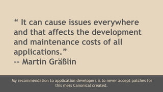 “ It can cause issues everywhere 
and that affects the development 
and maintenance costs of all 
applications.” 
-- Martin Gräßlin 
My recommendation to application developers is to never accept patches for 
this mess Canonical created. 
 