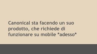 Canonical sta facendo un suo 
prodotto, che richiede di 
funzionare su mobile *adesso* 
 
