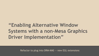 “Enabling Alternative Window 
Systems with a non-Mesa Graphics 
Driver Implementation” 
Refactor to plug into DRM-KMS -- new EGL extensions 
 