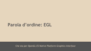 Parola d’ordine: EGL 
Che sta per OpenGL ES Native Platform Graphics Interface 
 