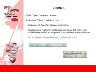 Licenza
ODBL: Open DataBase License
Puoi usare OSM a condizione che:
● Attribuisci (© OpenStreetMap contributors)
● Contribuisci le modifiche sostanziali che fai sui dati (o le rendi
pubbliche) se ne fai un uso pubblico in database o opere derivate
http://it.wikipedia.org/wiki/Open_Database_License
 