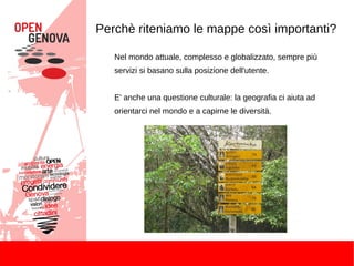 Perchè riteniamo le mappe così importanti?
Nel mondo attuale, complesso e globalizzato, sempre più
servizi si basano sulla posizione dell'utente.
E' anche una questione culturale: la geografia ci aiuta ad
orientarci nel mondo e a capirne le diversità.
 