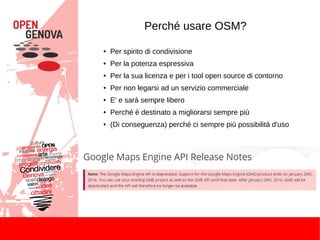 Perché usare OSM?
● Per spirito di condivisione
● Per la potenza espressiva
● Per la sua licenza e per i tool open source di contorno
● Per non legarsi ad un servizio commerciale
● E' e sarà sempre libero
● Perché è destinato a migliorarsi sempre più
● (Di conseguenza) perché ci sempre più possibilità d'uso
 