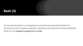 Bash (3)
Tecnicamente bash è un interprete di comandi che permette all’utente di
comunicare con il sistema operativo attraverso una serie di funzioni predefinite
(built in) o di eseguire programmi e script
 