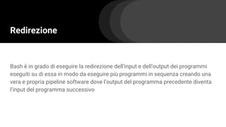 Redirezione
Bash è in grado di eseguire la redirezione dell’input e dell’output dei programmi
eseguiti su di essa in modo da eseguire più programmi in sequenza creando una
vera e propria pipeline software dove l’output del programma precedente diventa
l’input del programma successivo
 