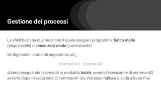 Gestione dei processi
La shell bash ha due modi con il quale esegue i programmi: batch mode
(sequenziale) e concurrent mode (concorrente)
Se digitiamo i comandi separati da un ;
command1; command2
stiamo eseguendo i comandi in modalità batch, ovvero l’esecuzione di command2
avverrà dopo l’esecuzione di command1 sia che esso fallisca o vada a buon fine
 