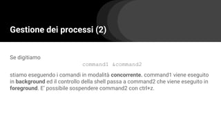Gestione dei processi (2)
Se digitiamo
command1 &command2
stiamo eseguendo i comandi in modalità concorrente. command1 viene eseguito
in background ed il controllo della shell passa a command2 che viene eseguito in
foreground. E’ possibile sospendere command2 con ctrl+z.
 
