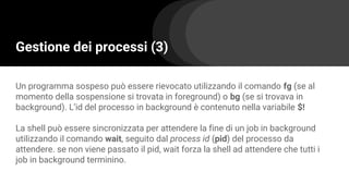 Gestione dei processi (3)
Un programma sospeso può essere rievocato utilizzando il comando fg (se al
momento della sospensione si trovata in foreground) o bg (se si trovava in
background). L’id del processo in background è contenuto nella variabile $!
La shell può essere sincronizzata per attendere la fine di un job in background
utilizzando il comando wait, seguito dal process id (pid) del processo da
attendere. se non viene passato il pid, wait forza la shell ad attendere che tutti i
job in background terminino.
 