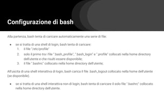 Configurazione di bash
Alla partenza, bash tenta di caricare automaticamente una serie di file:
● se si tratta di una shell di login, bash tenta di caricare:
1. il file "/etc/profile"
2. solo il primo tra i file ".bash_profile", ".bash_login" e ".profile" collocati nella home directory
dell'utente e che risulti essere disponibile;
3. il file ".bashrc" collocato nella home directory dell'utente;
All'uscita di una shell interattiva di login, bash carica il file .bash_logout collocato nella home dell'utente
(se disponibile).
● se si tratta di una shell interattiva non di login, bash tenta di caricare il solo file ".bashrc" collocato
nella home directory dell'utente.
 