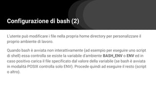 Configurazione di bash (2)
L'utente può modificare i file nella propria home directory per personalizzare il
proprio ambiente di lavoro.
Quando bash è avviata non interattivamente (ad esempio per eseguire uno script
di shell) essa controlla se esiste la variabile d'ambiente BASH_ENV o ENV ed in
caso positivo carica il file specificato dal valore della variabile (se bash è avviata
in modalità POSIX controlla solo ENV). Procede quindi ad eseguire il resto (script
o altro).
 