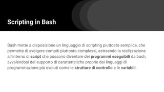 Scripting in Bash
Bash mette a disposizione un linguaggio di scripting piuttosto semplice, che
permette di svolgere compiti piuttosto complessi, astraendo la realizzazione
all’interno di script che possono diventare dei programmi eseguibili da bash,
avvalendosi del supporto di caratteristiche proprie dei linguaggi di
programmazione più evoluti come le strutture di controllo e le variabili.
 