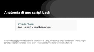Anatomia di uno script bash
Il seguente script permette di creare un archivio in "/tmp/my-backup.tar.gz" contenente l'intera propria
cartella personale (tenendo conto che "~" rappresenta "/home/proprionomeutente"):
 