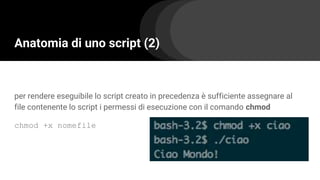 Anatomia di uno script (2)
per rendere eseguibile lo script creato in precedenza è sufficiente assegnare al
file contenente lo script i permessi di esecuzione con il comando chmod
chmod +x nomefile
 