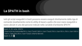 La $PATH in bash
tutti gli script eseguibili in bash possono essere eseguiti direttamente dalla riga di
comando (esattamente come le utility di base) a patto che essi siano eseguibili e
siano ubicati in uno dei percorsi indicati nella variabile d’ambiente $PATH
 