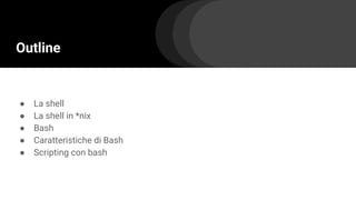 Outline
● La shell
● La shell in *nix
● Bash
● Caratteristiche di Bash
● Scripting con bash
 