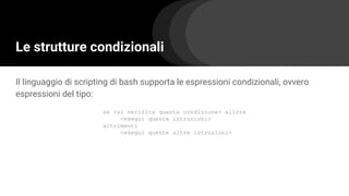Le strutture condizionali
Il linguaggio di scripting di bash supporta le espressioni condizionali, ovvero
espressioni del tipo:
se <si verifica questa condizione> allora
<esegui queste istruzioni>
altrimenti
<esegui queste altre istruzioni>
 