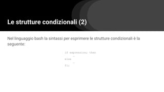 Le strutture condizionali (2)
Nel linguaggio bash la sintassi per esprimere le strutture condizionali è la
seguente:
if expression; then
…
else
…
fi;
 