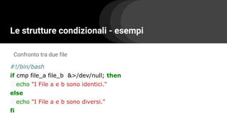 Le strutture condizionali - esempi
#!/bin/bash
if cmp file_a file_b &>/dev/null; then
echo "I File a e b sono identici."
else
echo "I File a e b sono diversi."
fi
Confronto tra due file
 