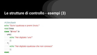 Le strutture di controllo - esempi (3)
#!/bin/bash
echo "Scrivi qualcosa e premi Invio:"
read linea
case "$linea" in
uno)
echo "Hai digitato 'uno'"
;;
*)
echo "Hai digitato qualcosa che non conosco"
;;
esac
 