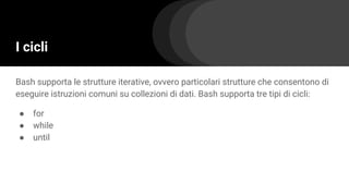 I cicli
Bash supporta le strutture iterative, ovvero particolari strutture che consentono di
eseguire istruzioni comuni su collezioni di dati. Bash supporta tre tipi di cicli:
● for
● while
● until
 